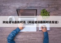 網(wǎng)站建設最新時訊（網(wǎng)站建設最新時訊報道）